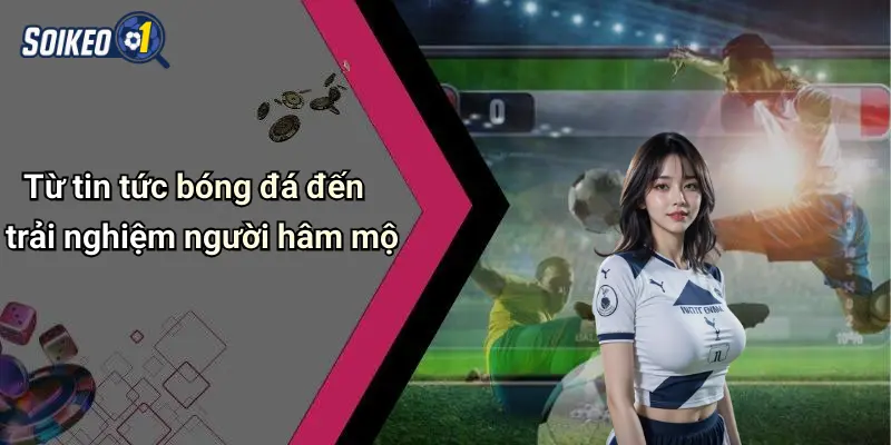 Từ tin tức bóng đá đến trải nghiệm người hâm mộ